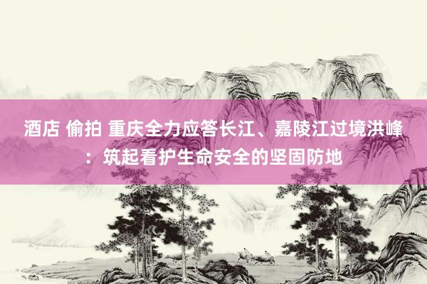 酒店 偷拍 重庆全力应答长江、嘉陵江过境洪峰：筑起看护生命安全的坚固防地