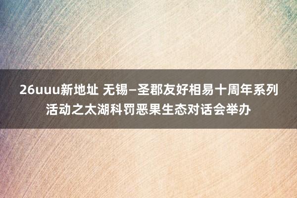 26uuu新地址 无锡—圣郡友好相易十周年系列活动之太湖科罚恶果生态对话会举办