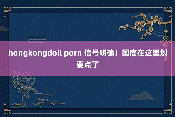 hongkongdoll porn 信号明确！国度在这里划要点了