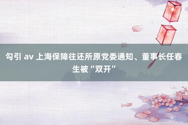 勾引 av 上海保障往还所原党委通知、董事长任春生被“双开”