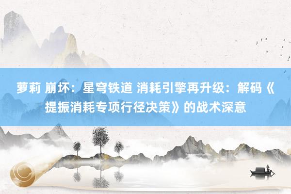 萝莉 崩坏：星穹铁道 消耗引擎再升级：解码《提振消耗专项行径决策》的战术深意