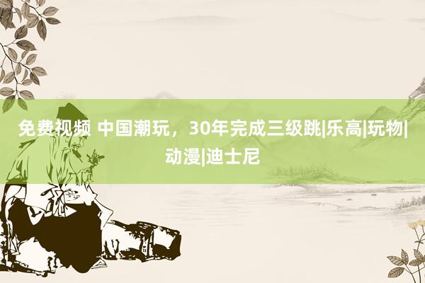 免费视频 中国潮玩，30年完成三级跳|乐高|玩物|动漫|迪士尼