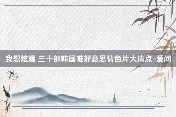我想炫耀 三十部韩国唯好意思情色片大清点–爱问
