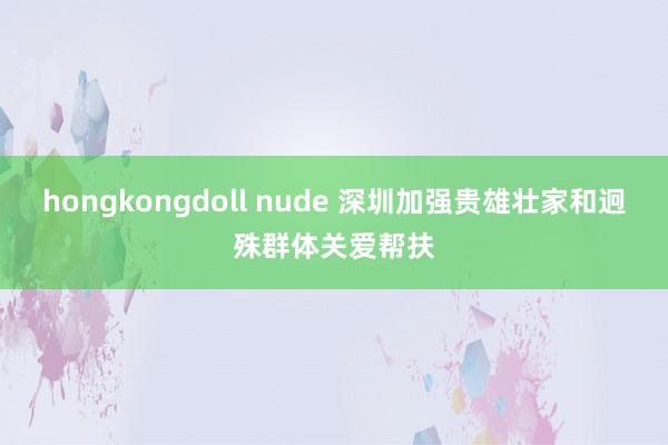 hongkongdoll nude 深圳加强贵雄壮家和迥殊群体关爱帮扶