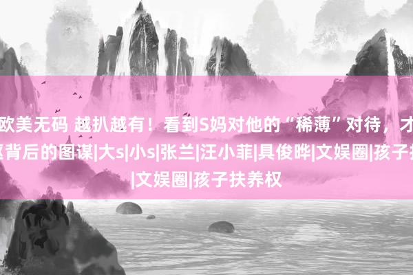 欧美无码 越扒越有！看到S妈对他的“稀薄”对待，才懂老妪背后的图谋|大s|小s|张兰|汪小菲|具俊晔|文娱圈|孩子扶养权