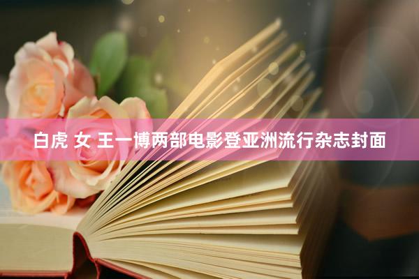 白虎 女 王一博两部电影登亚洲流行杂志封面