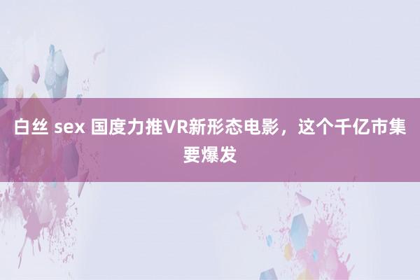 白丝 sex 国度力推VR新形态电影，这个千亿市集要爆发
