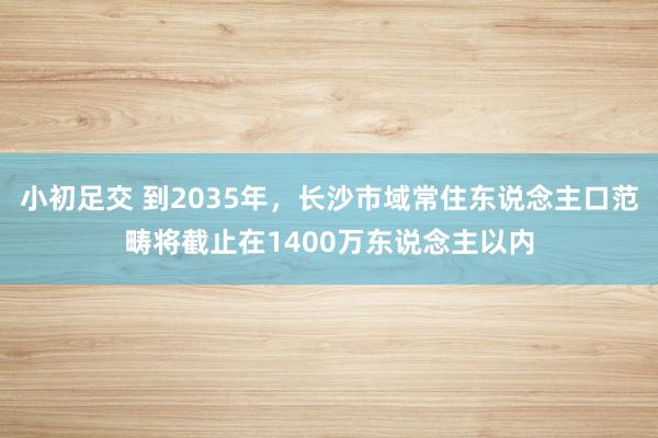 小初足交 到2035年，长沙市域常住东说念主口范畴将截止在1400万东说念主以内