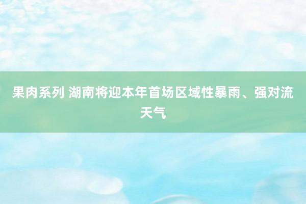 果肉系列 湖南将迎本年首场区域性暴雨、强对流天气