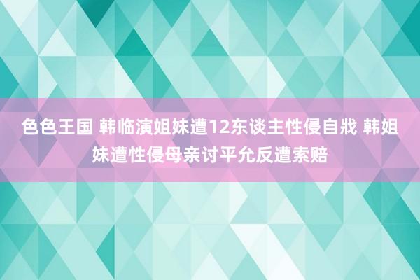色色王国 韩临演姐妹遭12东谈主性侵自戕 韩姐妹遭性侵母亲讨平允反遭索赔
