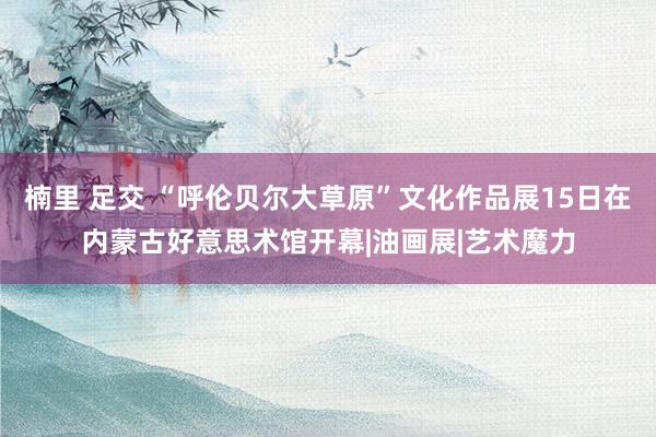 楠里 足交 “呼伦贝尔大草原”文化作品展15日在内蒙古好意思术馆开幕|油画展|艺术魔力