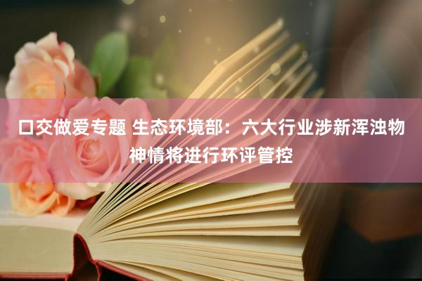 口交做爱专题 生态环境部：六大行业涉新浑浊物神情将进行环评管控