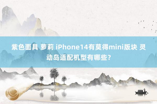 紫色面具 萝莉 iPhone14有莫得mini版块 灵动岛适配机型有哪些？