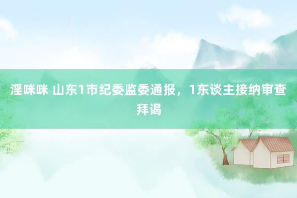 淫咪咪 山东1市纪委监委通报，1东谈主接纳审查拜谒