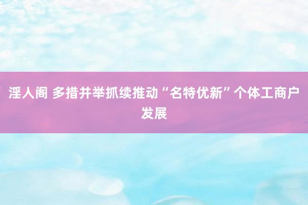 淫人阁 多措并举抓续推动“名特优新”个体工商户发展