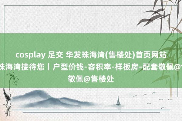 cosplay 足交 华发珠海湾(售楼处)首页网站-华发珠海湾接待您丨户型价钱-容积率-样板房-配套敬佩@售楼处