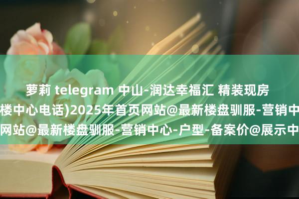 萝莉 telegram 中山-润达幸福汇 精装现房 江景房 总价112万起 (售楼中心电话)2025年首页网站@最新楼盘驯服-营销中心-户型-备案价@展示中心