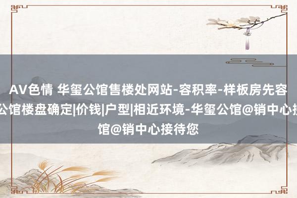 AV色情 华玺公馆售楼处网站-容积率-样板房先容|华玺公馆楼盘确定|价钱|户型|相近环境-华玺公馆@销中心接待您