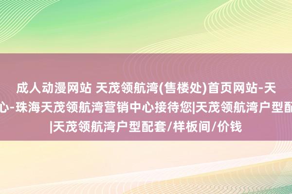 成人动漫网站 天茂领航湾(售楼处)首页网站-天茂领航湾售楼中心-珠海天茂领航湾营销中心接待您|天茂领航湾户型配套/样板间/价钱