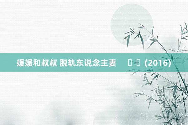 媛媛和叔叔 脱轨东说念主妻     		(2016)