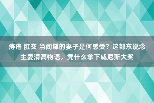 痔疮 肛交 当间谍的妻子是何感受？这部东说念主妻清高物语，凭什么拿下威尼斯大奖