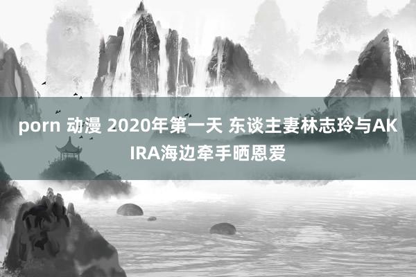 porn 动漫 2020年第一天 东谈主妻林志玲与AKIRA海边牵手晒恩爱