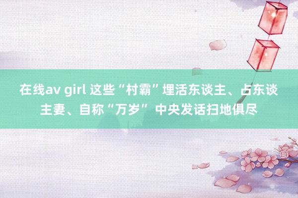 在线av girl 这些“村霸”埋活东谈主、占东谈主妻、自称“万岁” 中央发话扫地俱尽