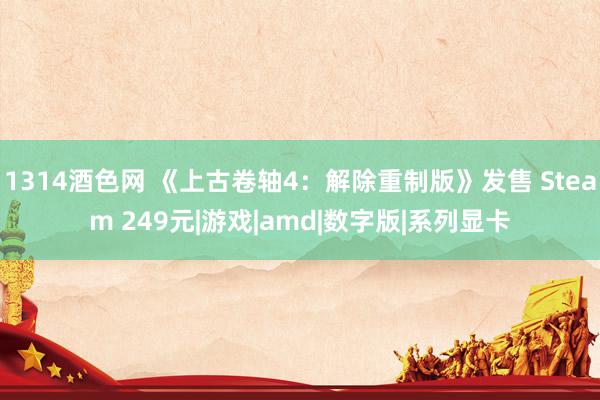 1314酒色网 《上古卷轴4：解除重制版》发售 Steam 249元|游戏|amd|数字版|系列显卡