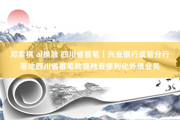 邓紫棋 ai换脸 四川省首笔｜兴业银行成皆分行落地四川省首笔跨境融资便利化外债业务