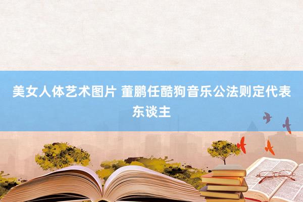 美女人体艺术图片 董鹏任酷狗音乐公法则定代表东谈主