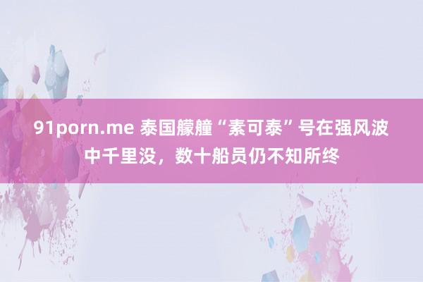 91porn.me 泰国艨艟“素可泰”号在强风波中千里没，数十船员仍不知所终