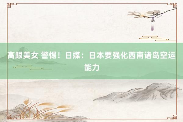 高跟美女 警惕！日媒：日本要强化西南诸岛空运能力