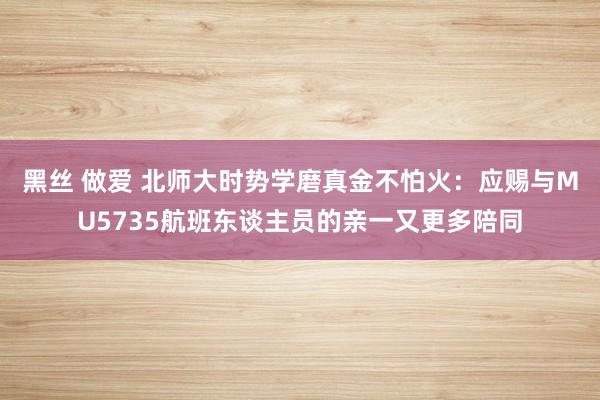 黑丝 做爱 北师大时势学磨真金不怕火：应赐与MU5735航班东谈主员的亲一又更多陪同