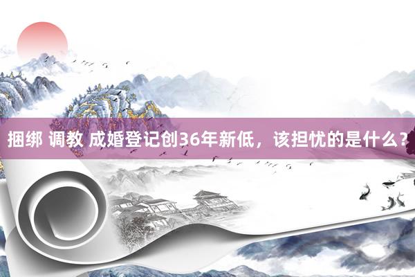 捆绑 调教 成婚登记创36年新低，该担忧的是什么？