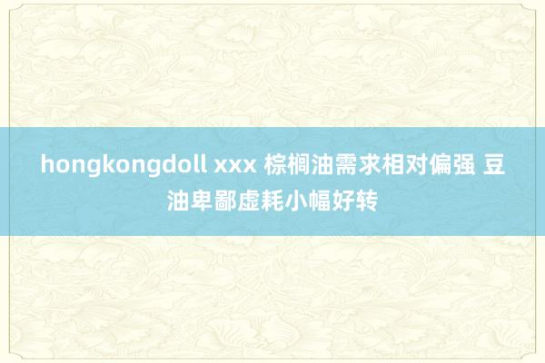 hongkongdoll xxx 棕榈油需求相对偏强 豆油卑鄙虚耗小幅好转