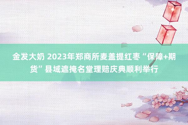 金发大奶 2023年郑商所麦盖提红枣“保障+期货”县域遮掩名堂理赔庆典顺利举行