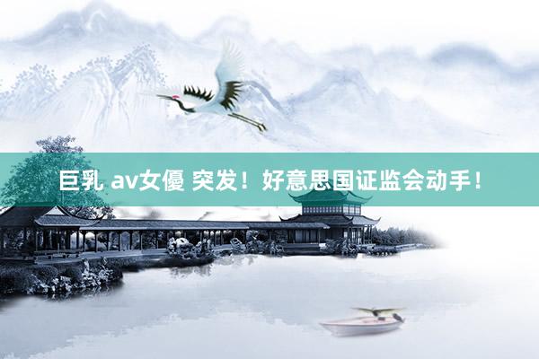 巨乳 av女優 突发！好意思国证监会动手！
