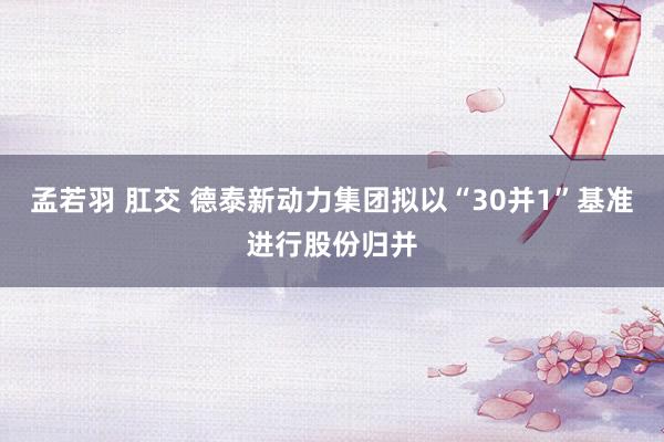 孟若羽 肛交 德泰新动力集团拟以“30并1”基准进行股份归并