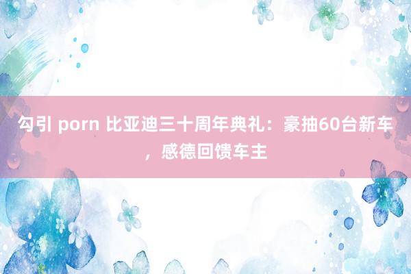 勾引 porn 比亚迪三十周年典礼：豪抽60台新车，感德回馈车主