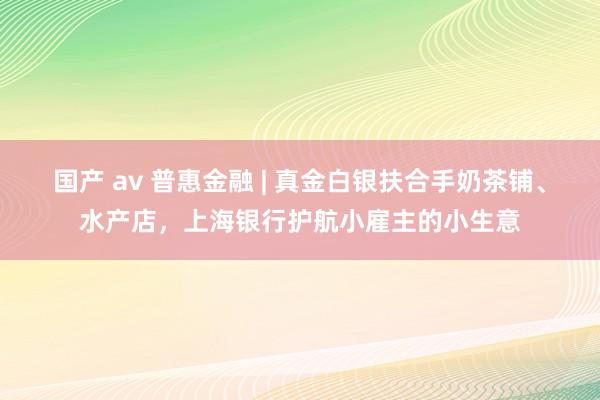 国产 av 普惠金融 | 真金白银扶合手奶茶铺、水产店，上海银行护航小雇主的小生意