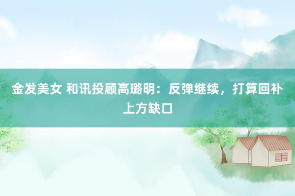 金发美女 和讯投顾高璐明：反弹继续，打算回补上方缺口