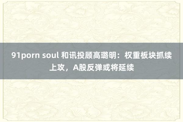 91porn soul 和讯投顾高璐明：权重板块抓续上攻，A股反弹或将延续