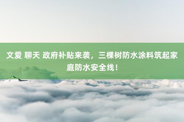 文爱 聊天 政府补贴来袭，三棵树防水涂料筑起家庭防水安全线！