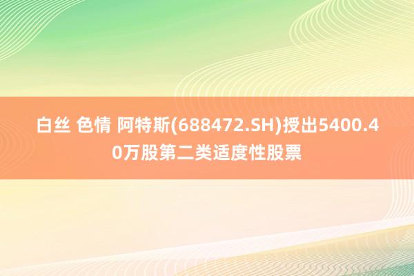 白丝 色情 阿特斯(688472.SH)授出5400.40万股第二类适度性股票
