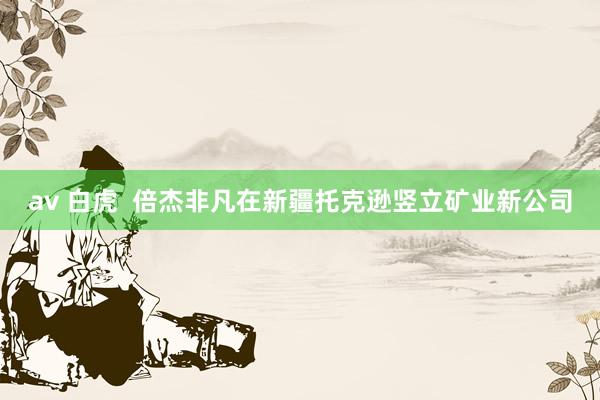 av 白虎  倍杰非凡在新疆托克逊竖立矿业新公司