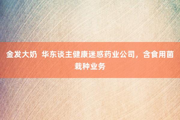 金发大奶  华东谈主健康迷惑药业公司，含食用菌栽种业务