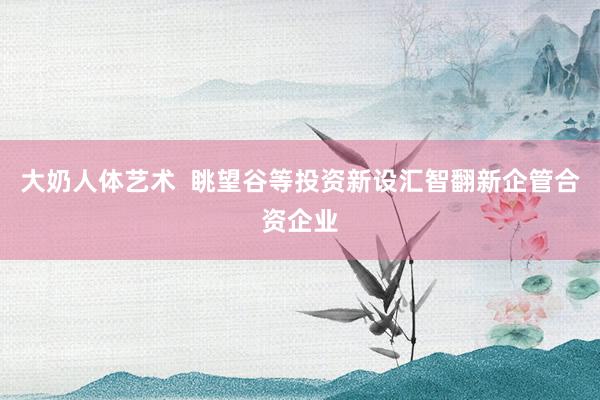 大奶人体艺术  眺望谷等投资新设汇智翻新企管合资企业