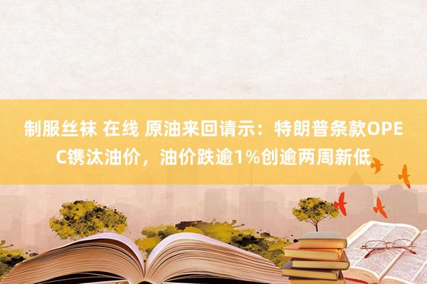 制服丝袜 在线 原油来回请示：特朗普条款OPEC镌汰油价，油价跌逾1%创逾两周新低