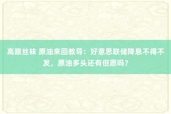 高跟丝袜 原油来回教导：好意思联储降息不得不发，原油多头还有但愿吗？