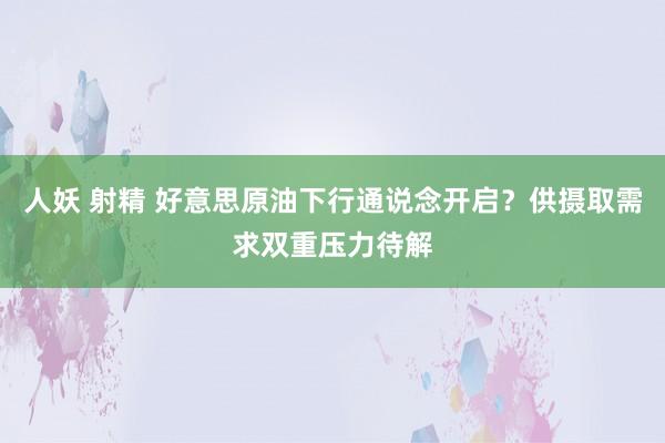 人妖 射精 好意思原油下行通说念开启？供摄取需求双重压力待解